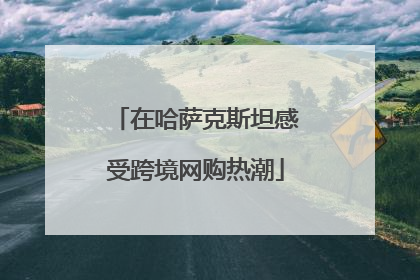 在哈萨克斯坦感受跨境网购热潮