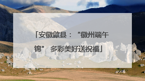 安徽歙县：“徽州端午锦” 多彩美好送祝福