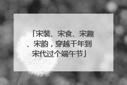 宋装、宋食、宋趣、宋韵，穿越千年到宋代过个端午节