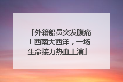 外籍船员突发腹痛！西南大西洋，一场生命接力热血上演