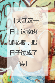 大武汉一日︱这家肉铺老板，把日子过成了诗
