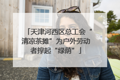 天津河西区总工会“清凉茶摊”为户外劳动者撑起“绿荫”