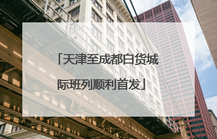 天津至成都白货城际班列顺利首发