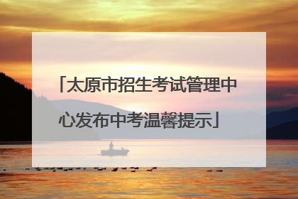 太原市招生考试管理中心发布中考温馨提示