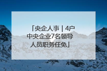 央企人事｜4户中央企业7名领导人员职务任免