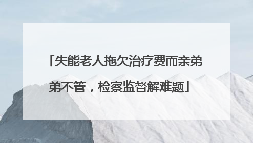 失能老人拖欠治疗费而亲弟弟不管，检察监督解难题