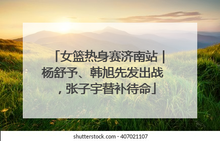 女篮热身赛济南站｜杨舒予、韩旭先发出战，张子宇替补待命
