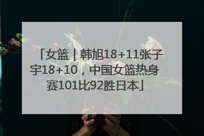 女篮｜韩旭18+11张子宇18+10，中国女篮热身赛101比92胜日本