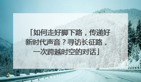 如何走好脚下路，传递好新时代声音？寻访长征路，一次跨越时空的对话