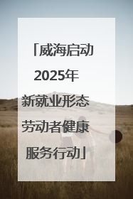 威海启动2025年新就业形态劳动者健康服务行动