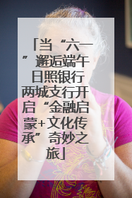 当“六一”邂逅端午 日照银行两城支行开启“金融启蒙+文化传承”奇妙之旅