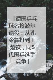 德国乒乓球名将波尔退役：从孔令辉打到王楚钦，同5代国乒选手竞争