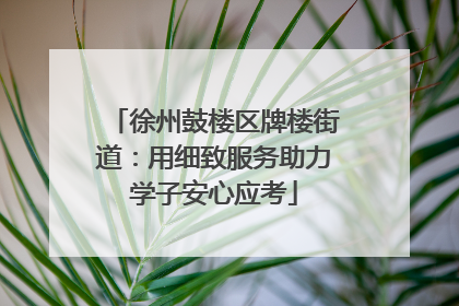 徐州鼓楼区牌楼街道：用细致服务助力学子安心应考
