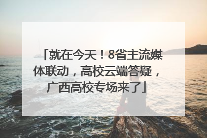 就在今天！8省主流媒体联动，高校云端答疑，广西高校专场来了