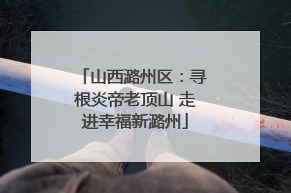 山西潞州区：寻根炎帝老顶山 走进幸福新潞州