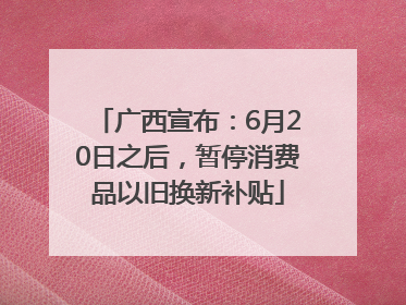广西宣布：6月20日之后，暂停消费品以旧换新补贴