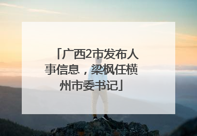 广西2市发布人事信息，梁枫任横州市委书记