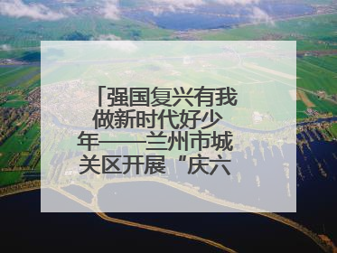 强国复兴有我 做新时代好少年——兰州市城关区开展“庆六一”活动集锦