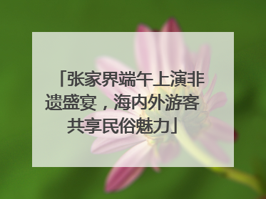 张家界端午上演非遗盛宴，海内外游客共享民俗魅力