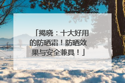揭晓：十大好用的防晒霜！防晒效果与安全兼具！