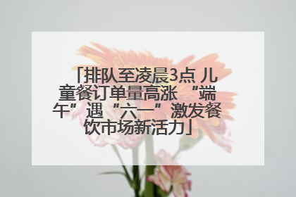 排队至凌晨3点 儿童餐订单量高涨 “端午”遇“六一”激发餐饮市场新活力