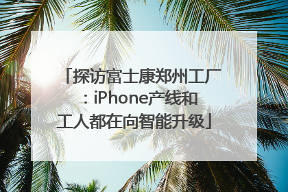 探访富士康郑州工厂：iPhone产线和工人都在向智能升级
