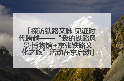 探访铁路文脉 见证时代跨越——“我的铁路风景·博物馆+京张铁路文化之旅”活动在京启动