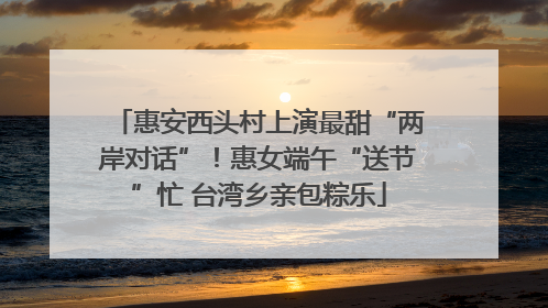 惠安西头村上演最甜“两岸对话”！惠女端午“送节”忙 台湾乡亲包粽乐