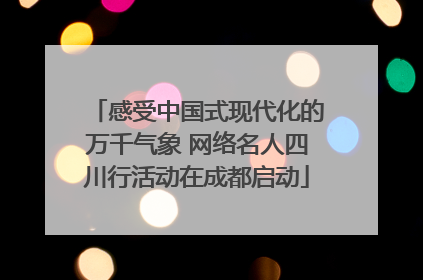 感受中国式现代化的万千气象 网络名人四川行活动在成都启动