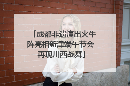 成都非遗演出火牛阵亮相新津端午节会 再现川西战舞