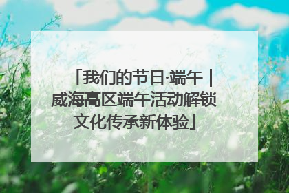 我们的节日·端午｜威海高区端午活动解锁文化传承新体验