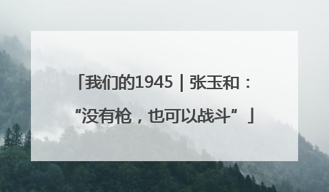 我们的1945|张玉和:“没有枪,也可以战斗”