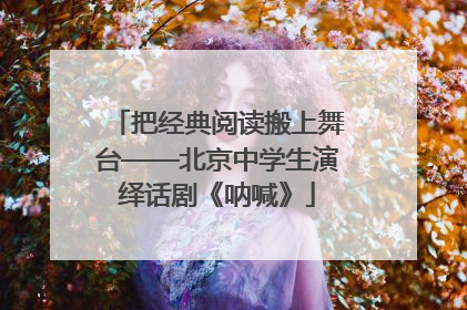 把经典阅读搬上舞台——北京中学生演绎话剧《呐喊》
