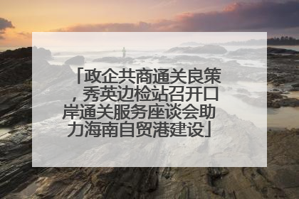 政企共商通关良策，秀英边检站召开口岸通关服务座谈会助力海南自贸港建设