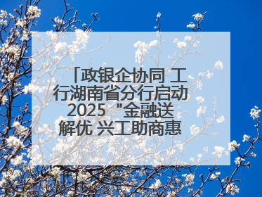 政银企协同 工行湖南省分行启动2025“金融送解优 兴工助商惠农”行动