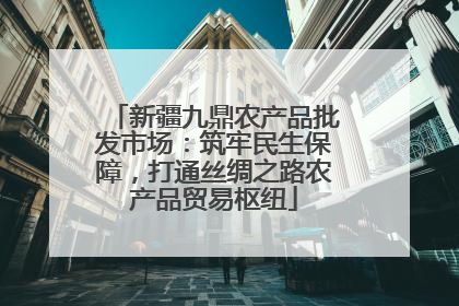 新疆九鼎农产品批发市场：筑牢民生保障，打通丝绸之路农产品贸易枢纽