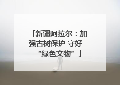 新疆阿拉尔：加强古树保护 守好“绿色文物”