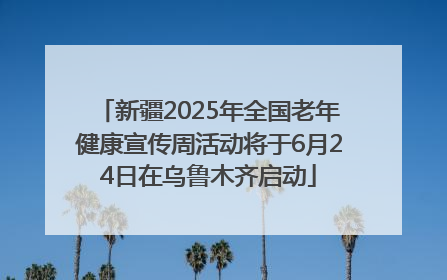 新疆2025年全国老年健康宣传周活动将于6月24日在乌鲁木齐启动