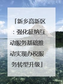 新乡高新区：强化征纳互动服务基础推动实现办税服务转型升级