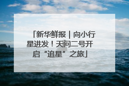 新华鲜报｜向小行星进发！天问二号开启“追星”之旅