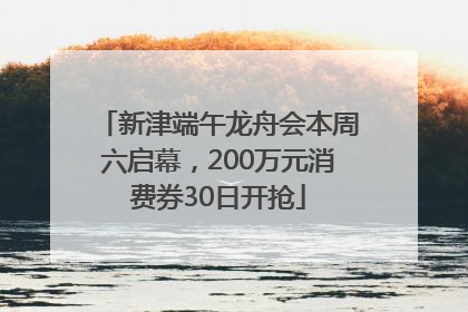 新津端午龙舟会本周六启幕，200万元消费券30日开抢