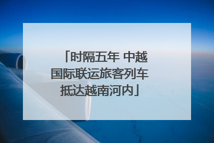时隔五年 中越国际联运旅客列车抵达越南河内