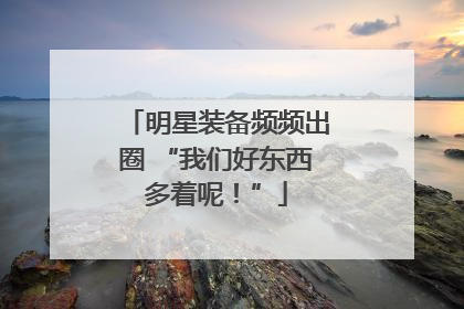 明星装备频频出圈 “我们好东西多着呢！”