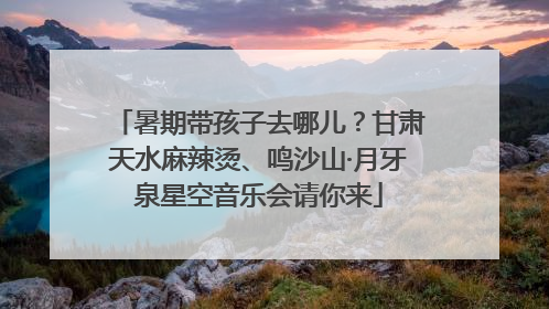 暑期带孩子去哪儿？甘肃天水麻辣烫、鸣沙山·月牙泉星空音乐会请你来