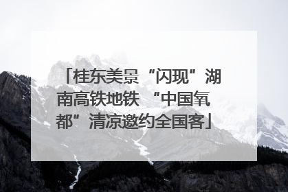 桂东美景“闪现”湖南高铁地铁 “中国氧都”清凉邀约全国客