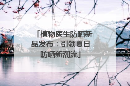 植物医生防晒新品发布：引领夏日防晒新潮流