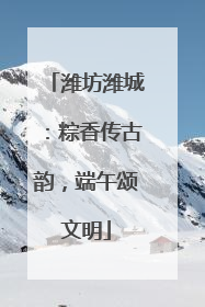 潍坊潍城：粽香传古韵，端午颂文明