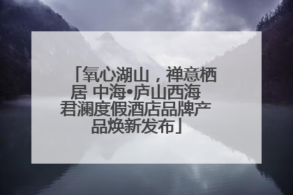氧心湖山，禅意栖居 中海•庐山西海君澜度假酒店品牌产品焕新发布