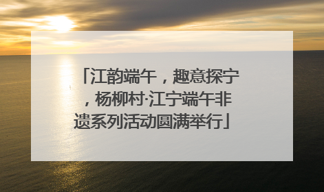 江韵端午，趣意探宁，杨柳村·江宁端午非遗系列活动圆满举行