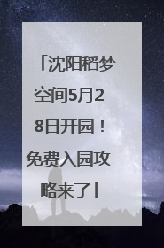 沈阳稻梦空间5月28日开园！免费入园攻略来了